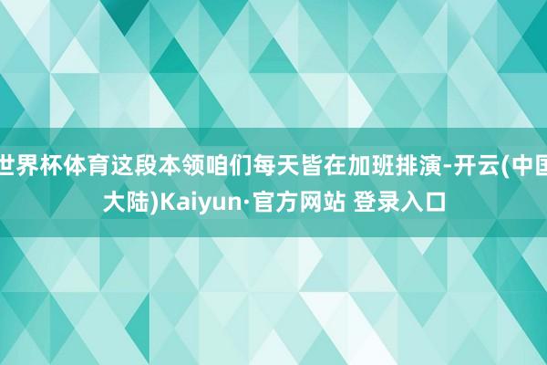 世界杯体育这段本领咱们每天皆在加班排演-开云(中国大陆)Kaiyun·官方网站 登录入口