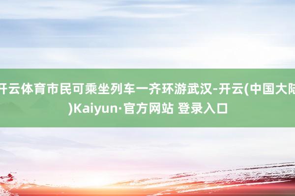 开云体育市民可乘坐列车一齐环游武汉-开云(中国大陆)Kaiyun·官方网站 登录入口