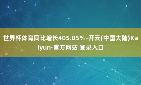 世界杯体育同比增长405.05％-开云(中国大陆)Kaiyun·官方网站 登录入口