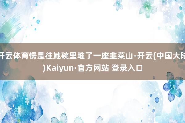 开云体育愣是往她碗里堆了一座韭菜山-开云(中国大陆)Kaiyun·官方网站 登录入口
