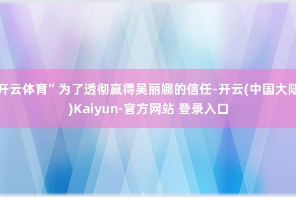 开云体育”为了透彻赢得吴丽娜的信任-开云(中国大陆)Kaiyun·官方网站 登录入口