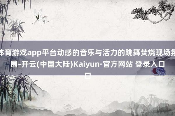 体育游戏app平台动感的音乐与活力的跳舞焚烧现场氛围-开云(中国大陆)Kaiyun·官方网站 登录入口