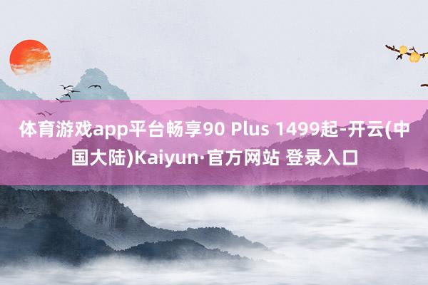 体育游戏app平台畅享90 Plus 1499起-开云(中国大陆)Kaiyun·官方网站 登录入口