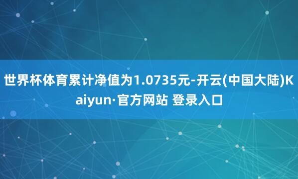 世界杯体育累计净值为1.0735元-开云(中国大陆)Kaiyun·官方网站 登录入口