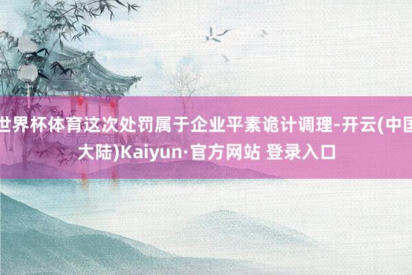 世界杯体育这次处罚属于企业平素诡计调理-开云(中国大陆)Kaiyun·官方网站 登录入口