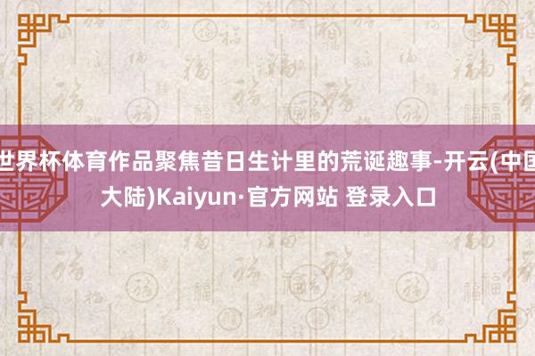 世界杯体育作品聚焦昔日生计里的荒诞趣事-开云(中国大陆)Kaiyun·官方网站 登录入口