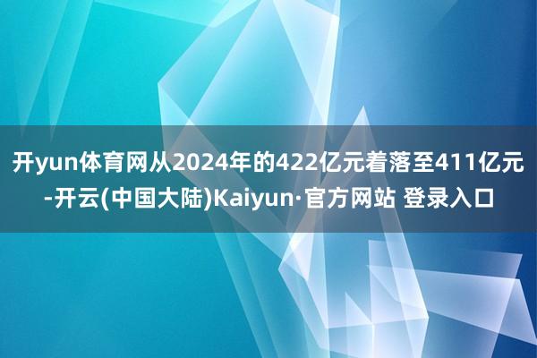 开yun体育网从2024年的422亿元着落至411亿元-开云(中国大陆)Kaiyun·官方网站 登录入口