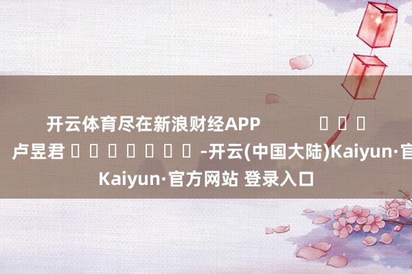 开云体育尽在新浪财经APP 连累裁剪:卢昱君 -开云(中国大陆)Kaiyun·官方网站 登录入口