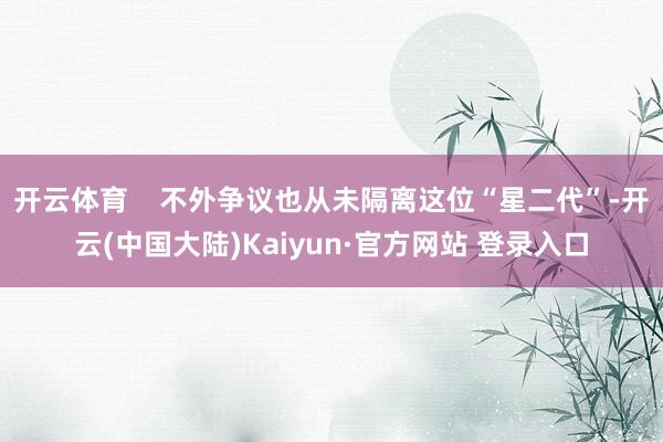 开云体育 不外争议也从未隔离这位“星二代”-开云(中国大陆)Kaiyun·官方网站 登录入口