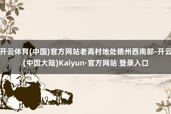 开云体育(中国)官方网站老高村地处德州西南部-开云(中国大陆)Kaiyun·官方网站 登录入口