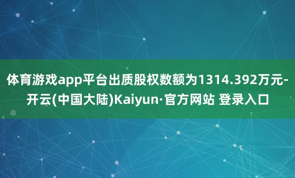 体育游戏app平台出质股权数额为1314.392万元-开云(中国大陆)Kaiyun·官方网站 登录入口