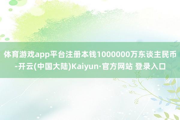 体育游戏app平台注册本钱1000000万东谈主民币-开云(中国大陆)Kaiyun·官方网站 登录入口