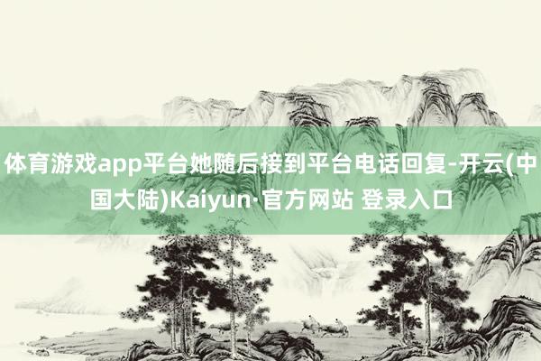 体育游戏app平台她随后接到平台电话回复-开云(中国大陆)Kaiyun·官方网站 登录入口