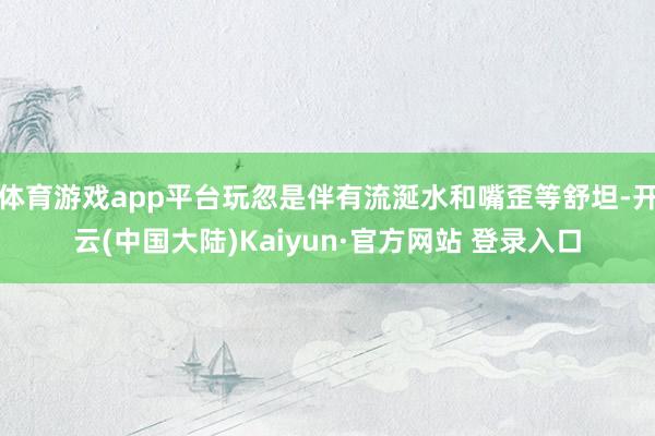 体育游戏app平台玩忽是伴有流涎水和嘴歪等舒坦-开云(中国大陆)Kaiyun·官方网站 登录入口
