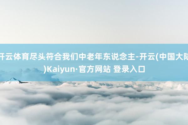 开云体育尽头符合我们中老年东说念主-开云(中国大陆)Kaiyun·官方网站 登录入口