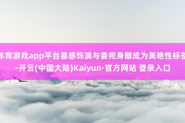 体育游戏app平台喜感饰演与委宛身酿成为美艳性标签-开云(中国大陆)Kaiyun·官方网站 登录入口