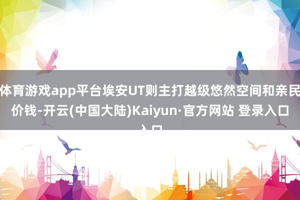 体育游戏app平台埃安UT则主打越级悠然空间和亲民价钱-开云(中国大陆)Kaiyun·官方网站 登录入口