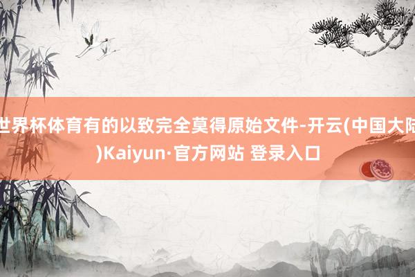 世界杯体育有的以致完全莫得原始文件-开云(中国大陆)Kaiyun·官方网站 登录入口