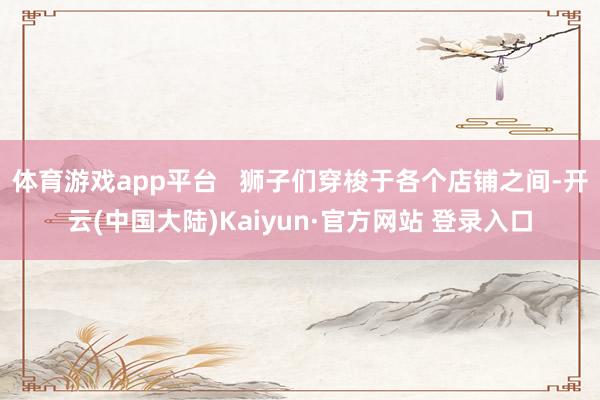 体育游戏app平台 狮子们穿梭于各个店铺之间-开云(中国大陆)Kaiyun·官方网站 登录入口
