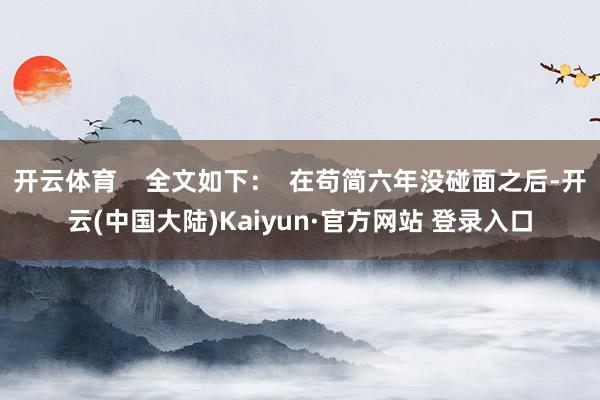 开云体育 全文如下: 在苟简六年没碰面之后-开云(中国大陆)Kaiyun·官方网站 登录入口