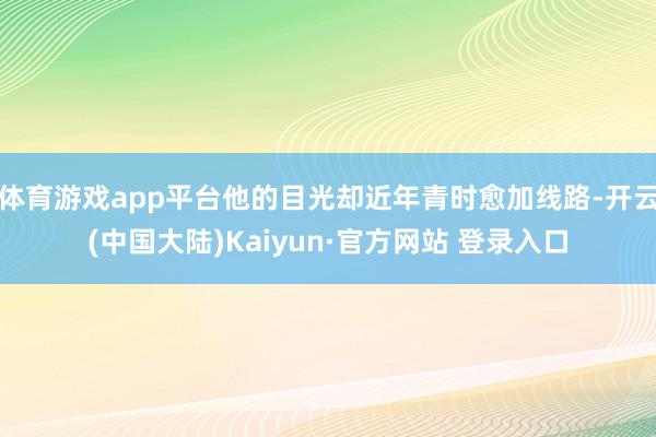 体育游戏app平台他的目光却近年青时愈加线路-开云(中国大陆)Kaiyun·官方网站 登录入口