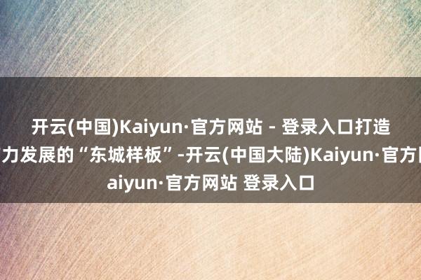 开云(中国)Kaiyun·官方网站 - 登录入口打造文化新质出产力发展的“东城样板”-开云(中国大陆)Kaiyun·官方网站 登录入口