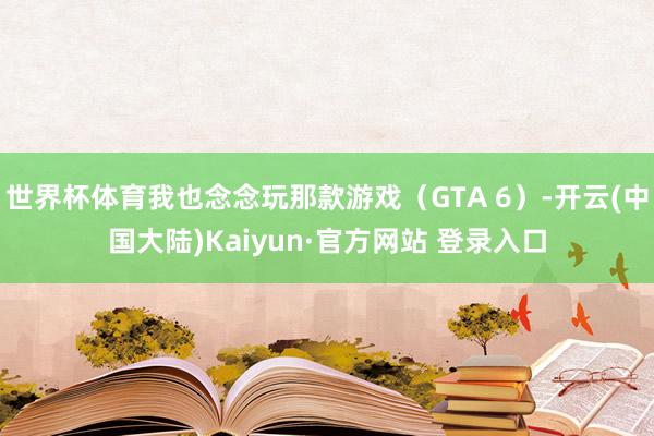 世界杯体育我也念念玩那款游戏(GTA 6)-开云(中国大陆)Kaiyun·官方网站 登录入口
