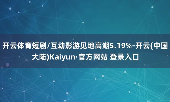 开云体育短剧/互动影游见地高潮5.19%-开云(中国大陆)Kaiyun·官方网站 登录入口