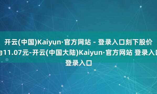 开云(中国)Kaiyun·官方网站 - 登录入口刻下股价为11.07元-开云(中国大陆)Kaiyun·官方网站 登录入口