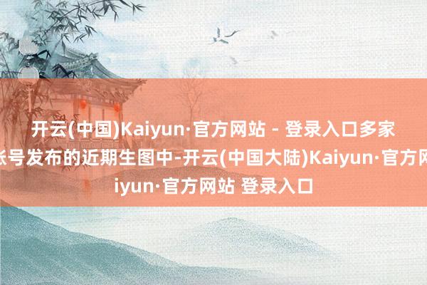 开云(中国)Kaiyun·官方网站 - 登录入口多家媒体及认证账号发布的近期生图中-开云(中国大陆)Kaiyun·官方网站 登录入口