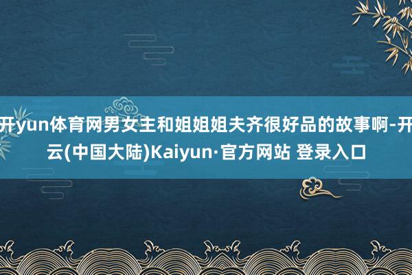 开yun体育网男女主和姐姐姐夫齐很好品的故事啊-开云(中国大陆)Kaiyun·官方网站 登录入口
