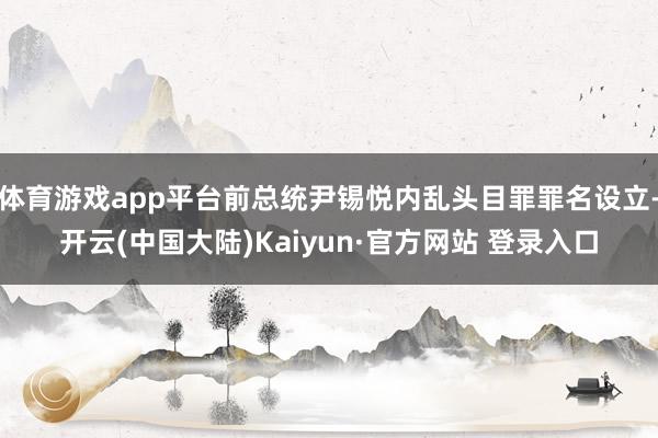 体育游戏app平台前总统尹锡悦内乱头目罪罪名设立-开云(中国大陆)Kaiyun·官方网站 登录入口