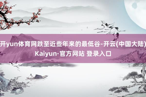开yun体育网跌至近些年来的最低谷-开云(中国大陆)Kaiyun·官方网站 登录入口