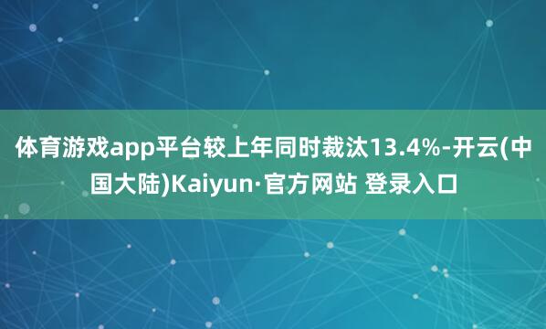 体育游戏app平台较上年同时裁汰13.4%-开云(中国大陆)Kaiyun·官方网站 登录入口
