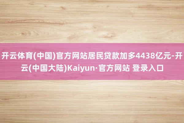 开云体育(中国)官方网站居民贷款加多4438亿元-开云(中国大陆)Kaiyun·官方网站 登录入口
