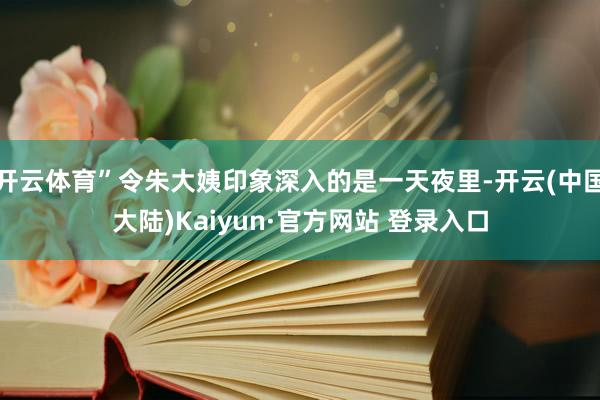 开云体育”令朱大姨印象深入的是一天夜里-开云(中国大陆)Kaiyun·官方网站 登录入口