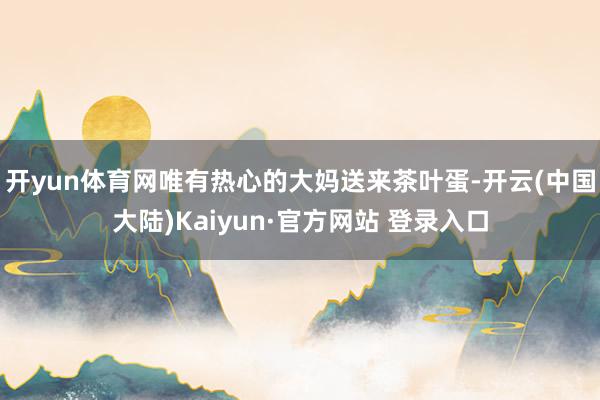 开yun体育网唯有热心的大妈送来茶叶蛋-开云(中国大陆)Kaiyun·官方网站 登录入口