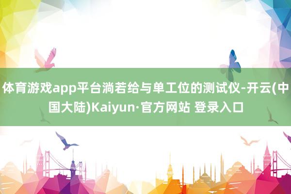 体育游戏app平台淌若给与单工位的测试仪-开云(中国大陆)Kaiyun·官方网站 登录入口