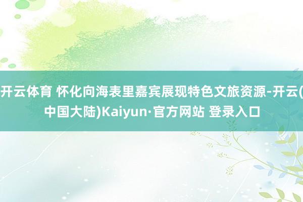 开云体育 怀化向海表里嘉宾展现特色文旅资源-开云(中国大陆)Kaiyun·官方网站 登录入口