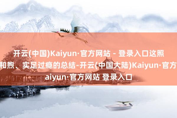 开云(中国)Kaiyun·官方网站 - 登录入口这照旧是一次实足和煦、实足过瘾的总结-开云(中国大陆)Kaiyun·官方网站 登录入口