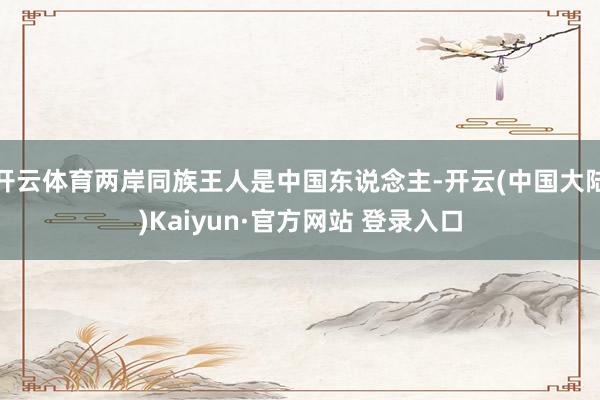 开云体育两岸同族王人是中国东说念主-开云(中国大陆)Kaiyun·官方网站 登录入口