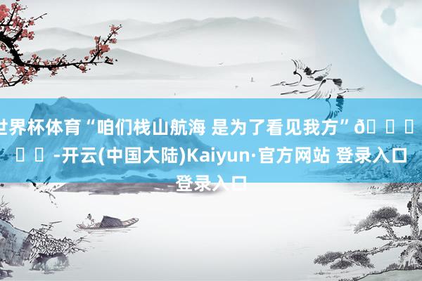世界杯体育“咱们栈山航海 是为了看见我方”🏔️❤️-开云(中国大陆)Kaiyun·官方网站 登录入口
