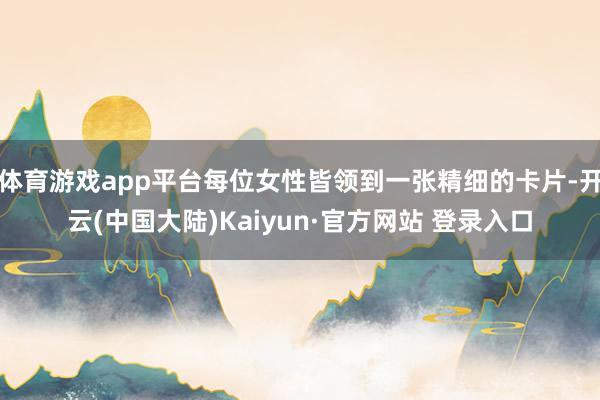 体育游戏app平台每位女性皆领到一张精细的卡片-开云(中国大陆)Kaiyun·官方网站 登录入口