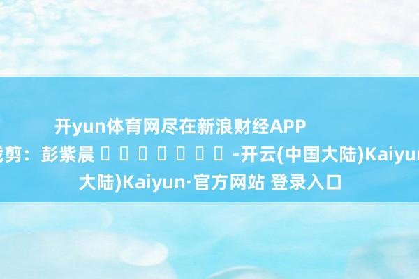 开yun体育网尽在新浪财经APP            						背负裁剪：彭紫晨 							-开云(中国大陆)Kaiyun·官方网站 登录入口
