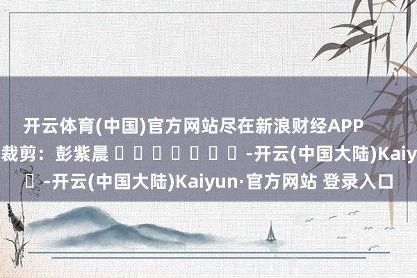 开云体育(中国)官方网站尽在新浪财经APP            						牵扯裁剪：彭紫晨 							-开云(中国大陆)Kaiyun·官方网站 登录入口