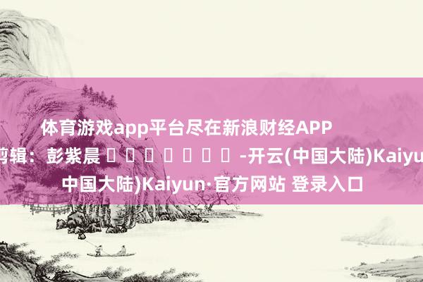 体育游戏app平台尽在新浪财经APP            						牵累剪辑：彭紫晨 							-开云(中国大陆)Kaiyun·官方网站 登录入口