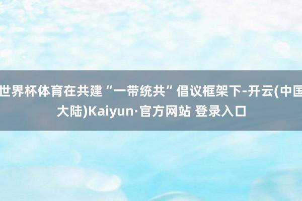 世界杯体育在共建“一带统共”倡议框架下-开云(中国大陆)Kaiyun·官方网站 登录入口