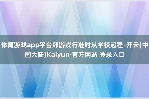 体育游戏app平台郊游戎行准时从学校起程-开云(中国大陆)Kaiyun·官方网站 登录入口