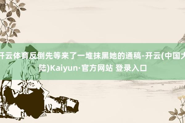 开云体育反倒先等来了一堆抹黑她的通稿-开云(中国大陆)Kaiyun·官方网站 登录入口