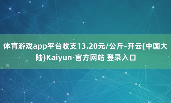 体育游戏app平台收支13.20元/公斤-开云(中国大陆)Kaiyun·官方网站 登录入口